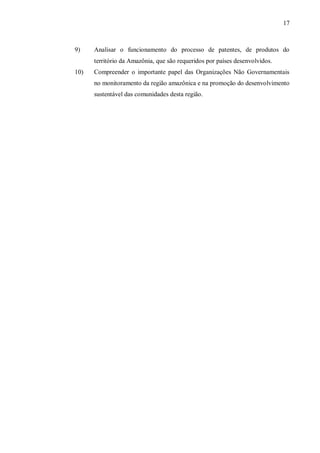 17



9)    Analisar o funcionamento do processo de patentes, de produtos do
      território da Amazônia, que são requeridos por países desenvolvidos.
10)   Compreender o importante papel das Organizações Não Governamentais
      no monitoramento da região amazônica e na promoção do desenvolvimento
      sustentável das comunidades desta região.
 