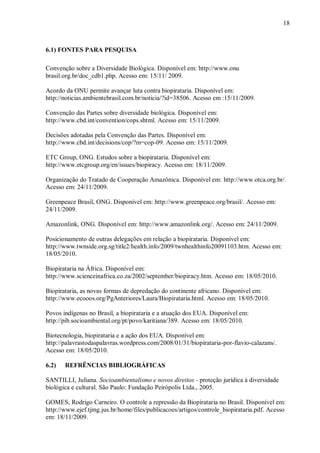 18



6.1) FONTES PARA PESQUISA

Convenção sobre a Diversidade Biológica. Disponível em: http://www.onu
brasil.org.br/doc_cdb1.php. Acesso em: 15/11/ 2009.

Acordo da ONU permite avançar luta contra biopirataria. Disponível em:
http://noticias.ambientebrasil.com.br/noticia/?id=38506. Acesso em :15/11/2009.

Convenção das Partes sobre diversidade biológica. Disponível em:
http://www.cbd.int/convention/cops.shtml. Acesso em: 15/11/2009.

Decisões adotadas pela Convenção das Partes. Disponível em:
http://www.cbd.int/decisions/cop/?m=cop-09. Acesso em: 15/11/2009.

ETC Group, ONG. Estudos sobre a biopirataria. Disponível em:
http://www.etcgroup.org/en/issues/biopiracy. Acesso em: 18/11/2009.

Organização do Tratado de Cooperação Amazônica. Disponível em: http://www.otca.org.br/.
Acesso em: 24/11/2009.

Greenpeace Brasil, ONG. Disponível em: http://www.greenpeace.org/brasil/. Acesso em:
24/11/2009.

Amazonlink, ONG. Disponível em: http://www.amazonlink.org/. Acesso em: 24/11/2009.

Posicionamento de outras delegações em relação a biopirataria. Disponível em:
http://www.twnside.org.sg/title2/health.info/2009/twnhealthinfo20091103.htm. Acesso em:
18/05/2010.

Biopirataria na África. Disponível em:
http://www.scienceinafrica.co.za/2002/september/biopiracy.htm. Acesso em: 18/05/2010.

Biopirataria, as novas formas de depredação do continente africano. Disponível em:
http://www.ecooos.org/PgAnteriores/Laura/Biopirataria.html. Acesso em: 18/05/2010.

Povos indígenas no Brasil, a biopirataria e a atuação dos EUA. Disponível em:
http://pib.socioambiental.org/pt/povo/karitiana/389. Acesso em: 18/05/2010.

Biotecnologia, biopirataria e a ação dos EUA. Disponível em:
http://palavrastodaspalavras.wordpress.com/2008/01/31/biopirataria-por-flavio-calazans/.
Acesso em: 18/05/2010.

6.2)   REFRÊNCIAS BIBLIOGRÁFICAS

SANTILLI, Juliana. Socioambientalismo e novos direitos - proteção jurídica à diversidade
biológica e cultural. São Paulo: Fundação Peirópolis Ltda., 2005.

GOMES, Rodrigo Carneiro. O controle a repressão da Biopirataria no Brasil. Disponível em:
http://www.ejef.tjmg.jus.br/home/files/publicacoes/artigos/controle_biopirataria.pdf. Acesso
em: 18/11/2009.
 