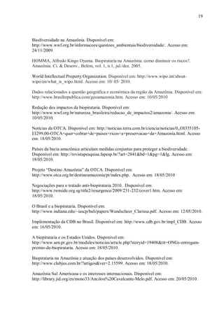 19




Biodiversidade na Amazônia. Disponível em:
http://www.wwf.org.br/informacoes/questoes_ambientais/biodiversidade/. Acesso em:
24/11/2009.

HOMMA, Alfredo Kingo Oyama. Biopirataria na Amazônia: como diminuir os riscos?.
Amazônia: Ci. & Desenv., Belém, vol. 1, n.1, jul./dez. 2005.

World Intellectual Property Organization. Disponível em: http://www.wipo.int/about-
wipo/en/what_is_wipo.html. Acesso em: 10/ 05/ 2010.

Dados relacionados a questão geográfica e econômica da região da Amazônia. Disponível em:
http://www.brasilrepublica.com/geoamazonia.htm. Acesso em: 10/05/2010

Redução dos impactos da biopirataria. Disponível em:
http://www.wwf.org.br/natureza_brasileira/reducao_de_impactos2/amazonia/. Acesso em:
10/05/2010.

Notícias da OTCA. Disponível em: http://noticias.terra.com.br/ciencia/noticias/0,,OI335105-
EI299,00-OTCA+quer+cobrar+de+paises+ricos+a+preservacao+da+Amazonia.html. Acesso
em: 18/05/2010.

Países da bacia amazônica articulam medidas conjuntas para proteger a biodiversdade.
Disponível em: http://revistapesquisa.fapesp.br/?art=2841&bd=1&pg=1&lg. Acesso em:
18/05/2010.

Projeto “Destino Amazônia” da OTCA. Disponível em:
http://www.otca.org.br/destinoamazonia/pt/index.php. Acesso em: 18/05/2010

Negociações para o tratado anti-biopirataria 2010. Disponível em:
http://www.twnside.org.sg/title2/resurgence/2009/231-232/cover1.htm. Acesso em:
18/05/2010.

O Brasil e a biopirataria. Disponível em:
http://www.indiana.edu/~iascp/bali/papers/Wandscheer_Clarissa.pdf. Acesso em: 12/05/2010.

Implementação da CDB no Brasil. Disponível em: http://www.cdb.gov.br/impl_CDB. Acesso
em: 16/05/2010.

A biopirataria e os Estados Unidos. Disponível em:
http://www.aen.pr.gov.br/modules/noticias/article.php?storyid=19408&tit=ONGs-entregam-
premio-de-biopirataria. Acesso em: 18/05/2010.

Biopirataria na Amazônia e atuação dos países desenvolvidos. Disponível em:
http://www.clubjus.com.br/?artigos&ver=2.15599. Acesso em: 18/05/2010.

Amazônia Sul Americana e os interesses internacionais. Disponível em:
http://library.jid.org/en/mono33/Ancilon%20Cavalcante-Melo.pdf. Acesso em: 20/05/2010.
 