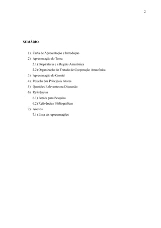 2




SUMÁRIO


  1) Carta de Apresentação e Introdução
  2) Apresentação do Tema
     2.1) Biopirataria e a Região Amazônica
     2.2) Organização do Tratado de Cooperação Amazônica
  3) Apresentação do Comitê
  4) Posição dos Principais Atores
  5) Questões Relevantes na Discussão
  6) Referências
     6.1) Fontes para Pesquisa
     6.2) Referências Bibliográficas
  7) Anexos
     7.1) Lista de representações
 
