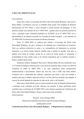 3



CARTA DE APRESENTAÇÃO


Caros Senhores,
       Sejam bem vindos a Convenção das Partes sobre Diversidade Biológica, meu nome é
Raíssa Daher e coordenarei, este ano, os trabalhos desta sessão. Sou estudante de Relações
Internacionais da PUC Minas, e estou cursando o sétimo período da graduação. O meu
primeiro contato com modelos foi no 8° MINI ONU , quando estava no primeiro período do
curso, e participei como voluntária acadêmica no ECOSOC; já no 9° MINI ONU, tive a
oportunidade de ser diretora assistente no Conselho da União Européia; e ano passado, no
10° MINI ONU fui diretora da Comissão de Direitos Humanos.
       Neste 11° MINI ONU os senhores irão simular a Convenção das Partes sobre
Diversidade Biológica, em que a temática a ser debatida será a biopirataria na Amazônia.
Cabe aos senhores discutirem as ações e as conseqüências da biopirataria no território
amazônico e ao mesmo tempo negociar medidas para a solução da questão. Este guia os
ajudará nesta tarefa de estudos, porém ele se coloca de forma sucinta se comparado à
profundidade do tema. Sendo assim, é de extrema importância que os senhores estudem a
fundo a temática desta sessão.
       Saudações senhores delegados! Meu nome é Mariana Balau Silveira, atualmente curso
o 4° Período de Relações Internacionais e serei diretora assistente desse comitê. Em 2009 fui
voluntária na OMC no MINI ONU e foi uma experiência muito enriquecedora
academicamente e pessoalmente. Espero que esse ano, com o CDB, seja ainda melhor!
Contamos com a colaboração dos senhores, esperamos que leiam o guia com atenção e
estudem, para que os debates sejam proveitosos e ao fim, uma boa resolução seja redigida. O
sucesso do comitê depende do empenho de cada um de vocês, e até Outubro!
       Meu nome é Paula Meilli, estou no quarto período do curso de Relações Internacionais
e participei como voluntária na União Africana, ano passado. É muito gratificante poder
contribuir para a realização do XI MINI ONU como diretora assistente da Conferência das
Partes sobre Diversidade Biológica. Desejo a todos uma ótima simulação!
Atenciosamente,
                                 Raíssa P. Ayres Heringer Daher
               Diretora da Conferência das Partes sobre Diversidade Biológica
                                     rpahd@yahoo.com.br
Conferência das Partes sobre Diversidade Biológica – A Biopirataria na Amazônia.
 