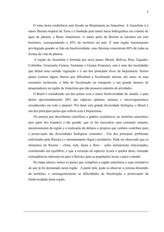 5



   O tema desta conferência será focado na Biopirataria na Amazônia. A Amazônia é a
maior floresta tropical da Terra e é banhada pela maior bacia hidrográfica em volume de
água do planeta, a Bacia Amazônica. A maior parte da floresta se encontra em solo
brasileiro, correspondendo a 42% do território do país. É uma região imensamente
privilegiada quando se fala em biodiversidade; suas florestas concentram 60% de todas as
formas de vida do planeta.
    A região da Amazônia é formada por nove países (Brasil, Bolívia, Peru, Equador,
Colômbia, Venezuela, Guiana, Suriname e Guiana Francesa), esta é uma das localidades
que detém uma variada vegetação e é um dos principais alvos da biopirataria. Nestes
países existem alguns fatores que dificultam a fiscalização interna, são esses: as suas
extensões territoriais, a falta de fiscalização no transporte e um grande número de
pesquisadores na região da Amazônia que não possuem cadastro de atividades.
   O Brasil é considerado um dos países com a maior biodiversidade do mundo, o país
detém aproximadamente 20% das espécies (plantas, animais e microorganismos)
reconhecidas em todo o planeta². Por deter esta grande diversidade biológica, o Brasil é
um dos principais países que sofrem com a biopirataria.
   Os anseios por descobertas científicas e ganhos econômicos no território amazônico
(por parte dos Estados) é tão grande, que se faz necessário uma constante atenção,
monitoramento da região e a realização de debates e projetos que venham contribuir para
a preservação das diversidades biológicas existentes . Um dos principais problemas
enfrentados pela floresta é o desmatamento ilegal e predatório. Pode ser observado que os
elementos da floresta – clima, solo, fauna e flora – estão intimamente relacionados,
constituindo um equilíbrio; e que a extinção de espécies levará a quebra deste, trazendo
conseqüências indesejáveis para a floresta, para as populações locais e para o mundo.
   No mapa abaixo, temos os países que compõem a região amazônica e uma estimativa
do que já foi desmatado nesta região. A partir dele, pode se observar a extensa dimensão
do território, e consequentemente as dificuldades de fiscalização e preservação da
biodiversidade desta região.
 