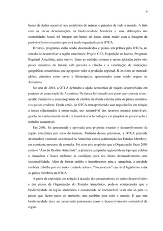 9



banco de dados acessível aos escritórios de marcas e patentes de todo o mundo. A lista
com as várias denominações da biodiversidade brasileira e suas utilizações nas
comunidades locais irá integrar um banco de dados ainda maior com a listagem de
produtos de outros países que está sendo organizada pela OTCA.
   Diversos programas estão sendo desenvolvidos e postos em prática pela OTCA, no
sentido de desenvolver a região amazônica: Projeto GEF, Expedição de Jovens, Programa
Regional Amazônia, entre outros. Entre as medidas comuns a serem adotadas pelos oito
países membros do tratado está prevista a criação e a valorização de indicações
geográficas amazônicas que agreguem valor à produção regional. Já existem no mercado
global, produtos como ervas e fitoterápicos, apresentados como tendo origem na
Amazônia.
   No ano de 2004, a OTCA defendeu a ajuda econômica de nações desenvolvidas em
projetos de preservação da Amazônia. Na época foi lançado um plano que contaria com o
auxílio financeiro e com programas de câmbio da dívida externa entre os países membros
e os países credores. Desde então, ao OTCA tem aprimorado suas negociações em relação
a temas relacionados à preservação, uso sustentável dos recursos naturais renováveis,
gestão do conhecimento local e a transferência tecnológica em projetos de preservação e
trabalho sustentável.
   Em 2009, foi apresentada e aprovada uma proposta visando o desenvolvimento da
região amazônica por meio do turismo. Partindo dessas premissas, a OTCA pretende
desenvolver o turismo sustentável na Amazônia com a colaboração dos Estados Membros,
em constante processo de consulta. Foi com este propósito que a Organização fixou 2009
como o "Ano do Destino Amazônia", a primeira campanha regional desse tipo que celebra
a Amazônia e busca melhorar as condições para seu futuro desenvolvimento com
sustentabilidade. Além de buscar crédito e investimentos para a Amazônia, a entidade
também trabalha por um maior controle sobre o “biocomércio” em nível legislativo entre
os países membros da OTCA.
   A partir da exposição em relação à atuação dos pesquisadores de países desenvolvidos
e dos países da Organização do Tratado Amazônico, pode-se compreender que a
biodiversidade da região amazônica é considerada de imensurável valor não só para os
países que fazem parte do território, mas também para todo o mundo. E que esta
biodiversidade deve ser preservada juntamente como o desenvolvimento sustentável da
região.
 