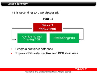 Copyright © 2012, Oracle and/or its affiliates.All rights reserved.
In this second lesson, we discussed:
• Create a container database
• Explore CDB instance, files and PDB structures
Lesson Summary
PART – I
 