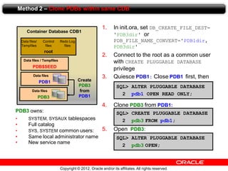 Copyright © 2012, Oracle and/or its affiliates.All rights reserved.
Method 2 – Clone PDBs within same CDB
Container Database CDB1
root
Data files/
Tempfiles
Redo Log
files
Control
files
PDB$SEED
Data files / Tempfiles
PDB1
Data files
Create
PDB3
from
PDB1
1. In init.ora, set DB_CREATE_FILE_DEST=
'PDB3dir' or
PDB_FILE_NAME_CONVERT='PDB1dir,
PDB3dir'
2. Connect to the root as a common user
with CREATE PLUGGABLE DATABASE
privilege
3. Quiesce PDB1: Close PDB1 first, then
4. Clone PDB3 from PDB1:
5. Open PDB3:
PDB3
Data files
PDB3 owns:
• SYSTEM, SYSAUX tablespaces
• Full catalog
• SYS, SYSTEM common users:
• Same local administrator name
• New service name
SQL> ALTER PLUGGABLE DATABASE
2 pdb1 OPEN READ ONLY;
SQL> CREATE PLUGGABLE DATABASE
2 pdb3 FROM pdb1;
SQL> ALTER PLUGGABLE DATABASE
2 pdb3 OPEN;
 