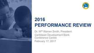 2016
PERFORMANCE REVIEW
Dr. WM Warren Smith, President
Caribbean Development Bank
Conference Centre
February 17, 2017
 