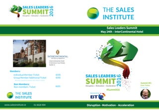 Members:
€595Individual Member Ticket
Group Member Additional Ticket €395
Non-Members:
Non-members Ticket
www.salesinstitute.ie
€695
Sales Leaders Summit
May 24th - InterContinental Hotel
#Summit16
Disruption Motivation Acceleration. .
Summit MC:
Ivan Yates
Broadcaster
(Business, Corporate, Enterprise, Gold, Platinum, Global)
Sponsored by:
01 6626 904
InterContinental Hotel
4 Simmons Court Road,
Dublin 4.
 