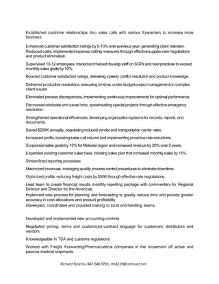 Richard Dzienis,847-540 9735, rmd219@comcast.net
Established customer relationships thru sales calls with various forwarders to increase more
business
Enhanced customer satisfaction ratings by 5-10%over previous year,generating client retention.
Reduced costs, implemented expense-cutting measures through effectivesupplierrate negotiations
and product elimination.
Supervised 10-12 employees, trained andhelpeddevelop staff on SOPs and bestpractices to exceed
monthly sales goals by 10%.
Boosted customer satisfaction ratings, delivering speedy conflict resolution and product knowledge.
Delivered productive resolutions, executing on-time, under-budgetproject managementon complex
client issues.
Eliminated process discrepancies, implementing continuous improvements for optimal performance.
Decreasedobstacles and saved time, spearheadingspecial projects through effectiveemergency
resolution.
Strengthenedoperational efficiencies,developing organization systemsfor records, reports, and
documents.
Saved $200K annually,negotiatingreduced vendorand transportation carrier rates.
Increased profits,boostingsales call volume and implementing proactive rate reductions.
Surpassed sales goals by 10% for Midwest region andincreasedrevenue by 20% over 2 years.
Expanded existing customer sales base,initiating sales plan thatincreased monthly sales by 15%.
Streamlined reporting processes
Maximized revenues, managing quality process controlprocedures to eliminatedowntime.
Optimized profits, reducing freight costs by $50K througheffective rate negotiations.
Lead team to create financial results monthly reporting package with commentary for Regional
Director and Director for the Americas.
Implement new process for planning and forecasting to greatly reduce time and provide greater
accuracy in cost allocations and product profitability.
Developed, coordinated and provided training to local and handling teams.
Developed and implemented new accounting controls
Negotiated pricing, terms and customized contract language for customers, distributors and
vendors
Knowledgeable in TSA and customs regulations.
Worked with Freight Forwarding/Pharmacuetical companies in the movement off active and
passive medical shipments.
 