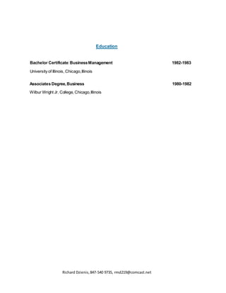 Richard Dzienis,847-540 9735, rmd219@comcast.net
Education
Bachelor Certificate:BusinessManagement 1982-1983
University of Illinois, Chicago,Illinois
Associates Degree,Business 1980-1982
Wilbur Wright Jr. College, Chicago,Illinois
 