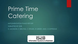 Prime Time
Catering
IMPLEMENTATION PHASE REPORT
SUBMITTED BY IS2B
D JACKSON, C BRUYNS, C SPEARS, R GREER, AND J COPPEDGE
 