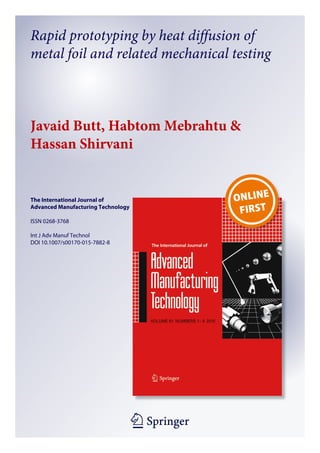 1 23
The International Journal of
Advanced Manufacturing Technology
ISSN 0268-3768
Int J Adv Manuf Technol
DOI 10.1007/s00170-015-7882-8
Rapid prototyping by heat diffusion of
metal foil and related mechanical testing
Javaid Butt, Habtom Mebrahtu &
Hassan Shirvani
 