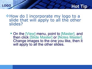 Hot Tip How do I incorporate my logo to a slide that will apply to all the other slides?  On the  [View]  menu, point to  [Master],  and then click  [Slide Master]  or  [Notes Master].  Change images to the one you like, then it will apply to all the other slides.  