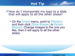 Hot Tip
 How do I incorporate my logo to a slide
that will apply to all the other slides?

 On the [View] menu, point to [Master],
and then click [Slide Master] or [Notes
Master]. Change images to the one you
like, then it will apply to all the other
slides.

www.themegallery.

Company Logo

 