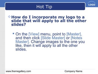 www.themegallery.com Company Name
LOGO
Hot Tip
How do I incorporate my logo to a
slide that will apply to all the other
slides?
 On the [View] menu, point to [Master],
and then click [Slide Master] or [Notes
Master]. Change images to the one you
like, then it will apply to all the other
slides.
 