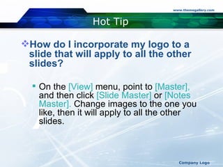 Hot Tip How do I incorporate my logo to a slide that will apply to all the other slides?  On the  [View]  menu, point to  [Master],  and then click  [Slide Master]  or  [Notes Master].  Change images to the one you like, then it will apply to all the other slides.  