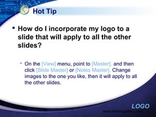 Hot Tip
 How do I incorporate my logo to a
slide that will apply to all the other
slides?
 On the [View] menu, point to [Master], and then
click [Slide Master] or [Notes Master]. Change
images to the one you like, then it will apply to all
the other slides.

LOGO

www.themegallery.com

 