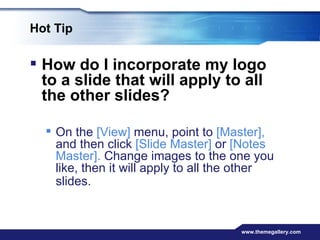 Hot Tip How do I incorporate my logo to a slide that will apply to all the other slides?  On the  [View]  menu, point to  [Master],  and then click  [Slide Master]  or  [Notes Master].  Change images to the one you like, then it will apply to all the other slides.   