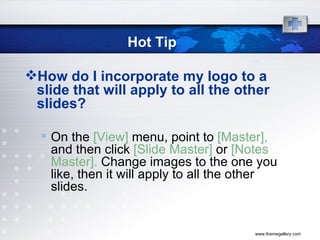Hot Tip How do I incorporate my logo to a slide that will apply to all the other slides?  On the  [View]  menu, point to  [Master],  and then click  [Slide Master]  or  [Notes Master].  Change images to the one you like, then it will apply to all the other slides.  