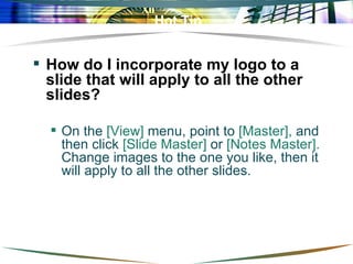 Hot Tip How do I incorporate my logo to a slide that will apply to all the other slides?  On the  [View]  menu, point to  [Master],  and then click  [Slide Master]  or  [Notes Master].  Change images to the one you like, then it will apply to all the other slides.  