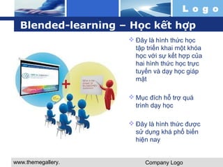 Blended-learning – Học kết hợp 
www.themegallery. 
com 
L o g o 
Đây là hình thức học 
tập triển khai một khóa 
học với sự kết hợp của 
hai hình thức học trực 
tuyến và dạy học giáp 
mặt 
Mục đích hỗ trợ quá 
trình dạy học 
Đây là hình thức được 
sử dụng khá phổ biến 
hiện nay 
Company Logo 
 