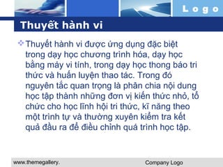 Thuyết hành vi 
Thuyết hành vi được ứng dụng đặc biệt 
trong dạy học chương trình hóa, dạy học 
bằng máy vi tính, trong dạy học thong báo tri 
thức và huấn luyện thao tác. Trong đó 
nguyên tắc quan trọng là phân chia nội dung 
học tập thành những đơn vị kiến thức nhỏ, tổ 
chức cho học lĩnh hội tri thức, kĩ năng theo 
một trình tự và thường xuyên kiểm tra kết 
quả đầu ra để điều chỉnh quá trình học tập. 
www.themegallery. 
com 
L o g o 
Company Logo 
 