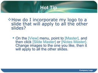 Hot Tip How do I incorporate my logo to a slide that will apply to all the other slides?  On the  [View]  menu, point to  [Master],  and then click  [Slide Master]  or  [Notes Master].  Change images to the one you like, then it will apply to all the other slides.  