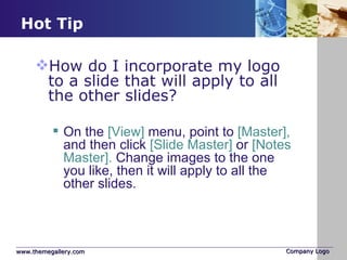 Hot Tip How do I incorporate my logo to a slide that will apply to all the other slides?  On the  [View]  menu, point to  [Master],  and then click  [Slide Master]  or  [Notes Master].  Change images to the one you like, then it will apply to all the other slides.  