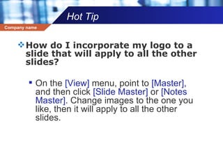 Hot Tip How do I incorporate my logo to a slide that will apply to all the other slides?  On the  [View]  menu, point to  [Master],  and then click  [Slide Master]  or  [Notes Master].  Change images to the one you like, then it will apply to all the other slides.  