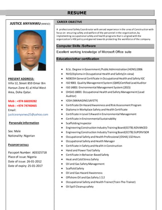 RESUME
JUSTICE ANYANWU(MWSO)
PRESENT ADDRESS:
Villa 12, Street 859 Omar Bin
Haroun Zone 41 al Hilal West
Area, Doha Qatar.
Mob : +974 66039282
Mob : +974 74740465
Email:
justiceanyanwu25@yahoo.com
Personale information
Sex: Male
Nationality: Nigerian
PASSPORTDETAILS
Passport Number: A03325718
Place of issue: Nigeria
Date of issue: 26-01-2012
Date of expiry: 25-01-2017
CAREER OBJECTIVE
A professional Safety Coordinator with versed experience in the area of Construction with
focus on ensuring safety and welfare of the personnel in the organization,by
implementing occupational safety and health programs that is aligned with the
organization’s HSEpolicy and geared towards protecting the workforce of the company.
Computer Skills /Software
Excellent working knowledge of Microsoft Office suite
Education/other certification
 B.Sc. Degree inGovernment/PublicAdministration(HONS)2006
 NVQDiplomainOccupational HealthandSafety(in-view)
 NEBOSH General Certificate inOccupationalHealthandSafetyIGC
 ISO9001 QualityManagementSystem(QMS)CertifiedLeadAuditor
 ISO14001 Environmental ManagementSystem(2015)
 OHSAS18001 Occupational HealthandSafetyManagement(Lead
Auditor)
 IOSH (MANAGINGSAFETY)
 Certificate OnHazardAwarenessandRiskAssessmentProgram
 DiplomainWorkplace Safety andHealthCertificate
 Certificate inLevel 3AwardinEnvironmental Management
 Certificate inEnvironmentalSustainability
 ScaffoldingInspector
 EngineeringConstructionIndustryTrainingBoard(ECITB) ADVANCED
 EngineeringConstruction IndustryTrainingBoard(ECITB) SUPERVISOR
 Occupational SafetyandHealthProfessional (OSHA) 132Hours
 Occupational SafetyandHealthManager
 Certificate inSafetyandHealthinConstruction
 Hand and PowerTool Safety
 Certificate inBehavior-BasedSafety
 Heat andColdStressSafety
 Oil and Gas SafetyManagement
 ScaffoldSafety
 Oil and Gas Hazard Awareness
 Offshore Oil andGasSafety1 $ 2
 Occupational SafetyandHealthTrainer(Train-The-Trainer)
 Oil Spill Cleanupsafety
 
