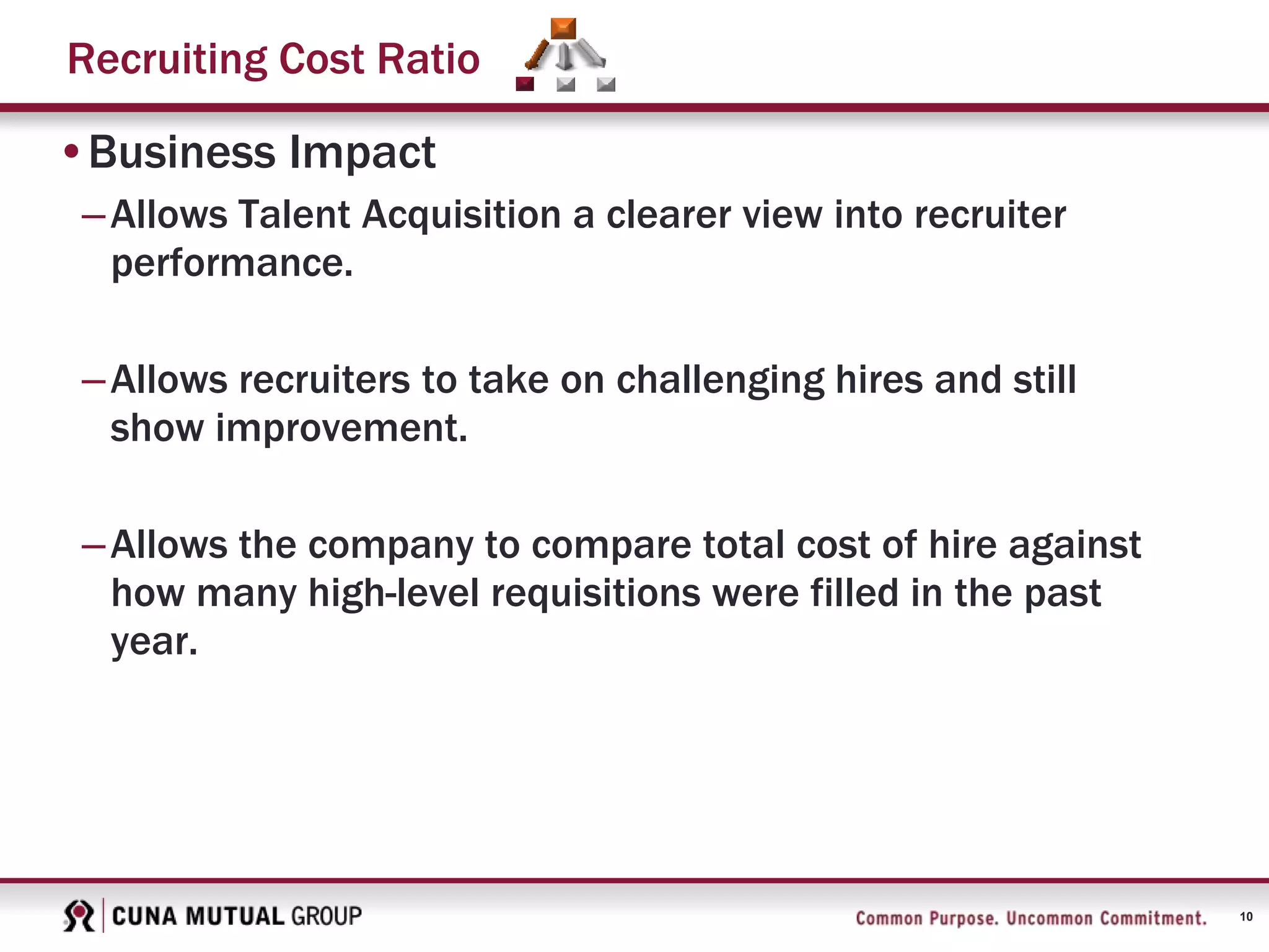 10
Recruiting Cost Ratio
•Business Impact
–Allows Talent Acquisition a clearer view into recruiter
performance.
–Allows recruiters to take on challenging hires and still
show improvement.
–Allows the company to compare total cost of hire against
how many high-level requisitions were filled in the past
year.
 
