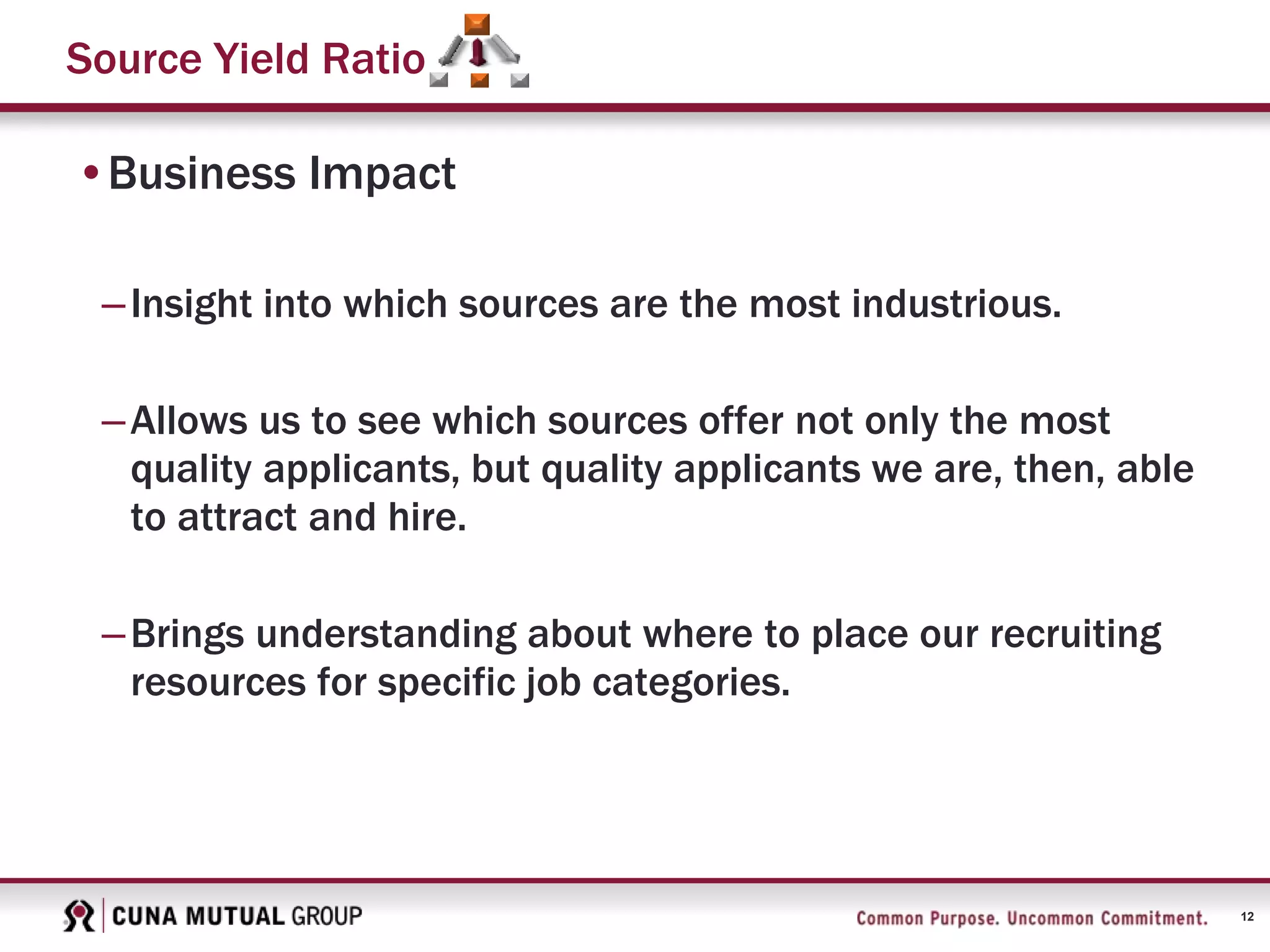 12
Source Yield Ratio
•Business Impact
–Insight into which sources are the most industrious.
–Allows us to see which sources offer not only the most
quality applicants, but quality applicants we are, then, able
to attract and hire.
–Brings understanding about where to place our recruiting
resources for specific job categories.
 