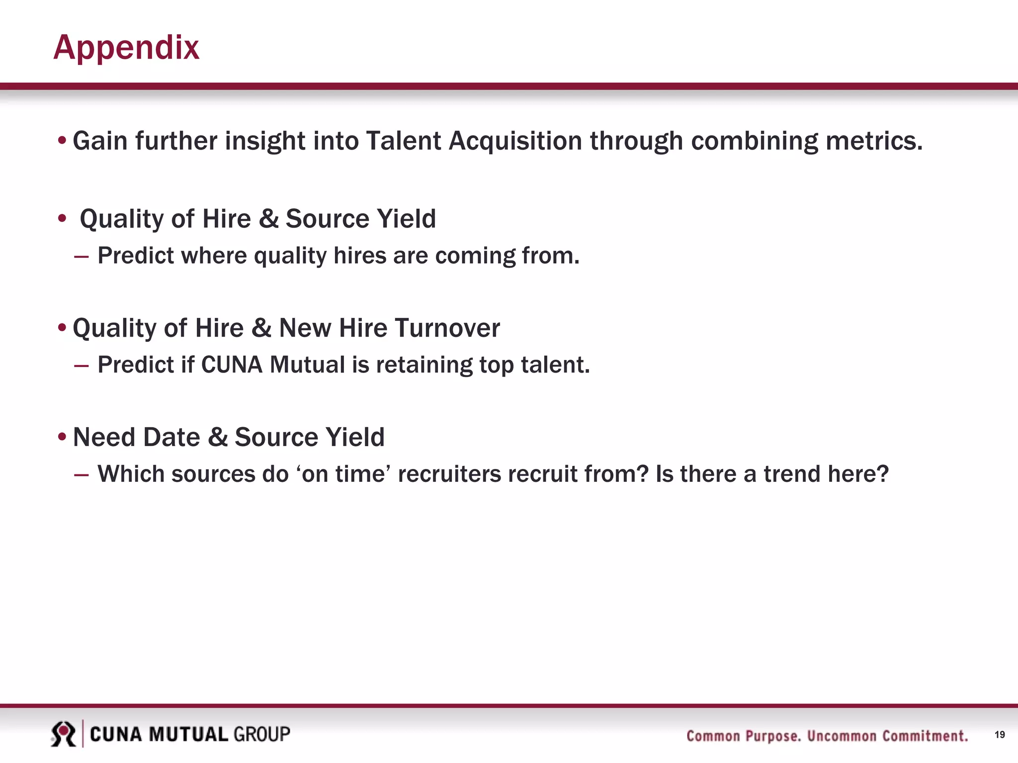 19
Appendix
•Gain further insight into Talent Acquisition through combining metrics.
• Quality of Hire & Source Yield
– Predict where quality hires are coming from.
•Quality of Hire & New Hire Turnover
– Predict if CUNA Mutual is retaining top talent.
•Need Date & Source Yield
– Which sources do ‘on time’ recruiters recruit from? Is there a trend here?
 