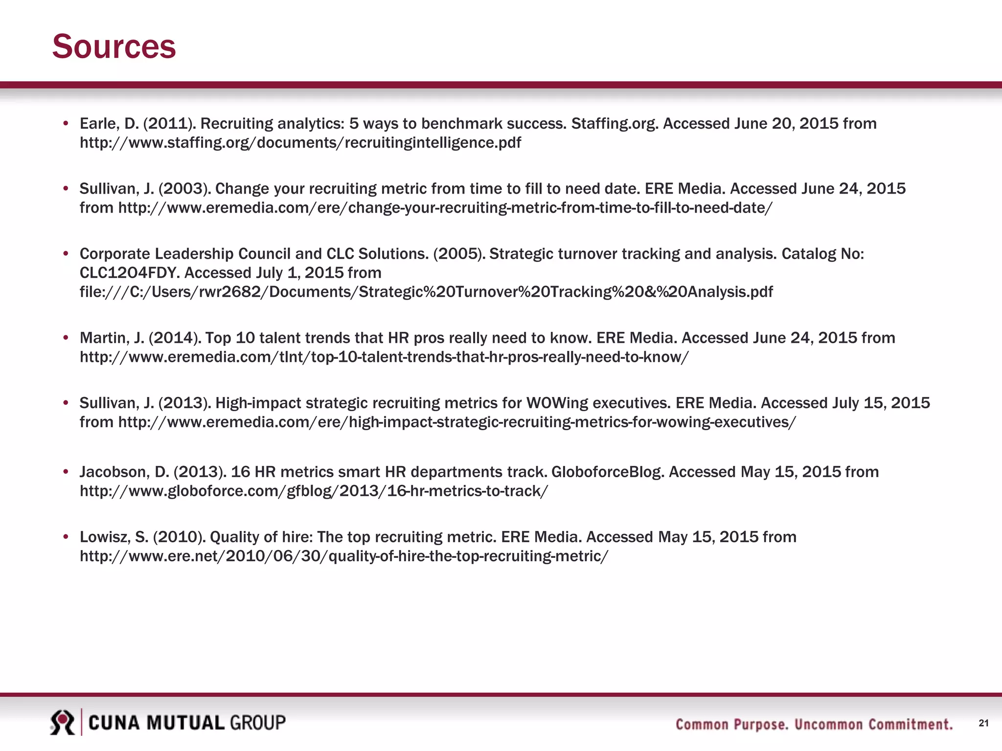 21
Sources
• Earle, D. (2011). Recruiting analytics: 5 ways to benchmark success. Staffing.org. Accessed June 20, 2015 from
http://www.staffing.org/documents/recruitingintelligence.pdf
• Sullivan, J. (2003). Change your recruiting metric from time to fill to need date. ERE Media. Accessed June 24, 2015
from http://www.eremedia.com/ere/change-your-recruiting-metric-from-time-to-fill-to-need-date/
• Corporate Leadership Council and CLC Solutions. (2005). Strategic turnover tracking and analysis. Catalog No:
CLC12O4FDY. Accessed July 1, 2015 from
file:///C:/Users/rwr2682/Documents/Strategic%20Turnover%20Tracking%20&%20Analysis.pdf
• Martin, J. (2014). Top 10 talent trends that HR pros really need to know. ERE Media. Accessed June 24, 2015 from
http://www.eremedia.com/tlnt/top-10-talent-trends-that-hr-pros-really-need-to-know/
• Sullivan, J. (2013). High-impact strategic recruiting metrics for WOWing executives. ERE Media. Accessed July 15, 2015
from http://www.eremedia.com/ere/high-impact-strategic-recruiting-metrics-for-wowing-executives/
• Jacobson, D. (2013). 16 HR metrics smart HR departments track. GloboforceBlog. Accessed May 15, 2015 from
http://www.globoforce.com/gfblog/2013/16-hr-metrics-to-track/
• Lowisz, S. (2010). Quality of hire: The top recruiting metric. ERE Media. Accessed May 15, 2015 from
http://www.ere.net/2010/06/30/quality-of-hire-the-top-recruiting-metric/
 
