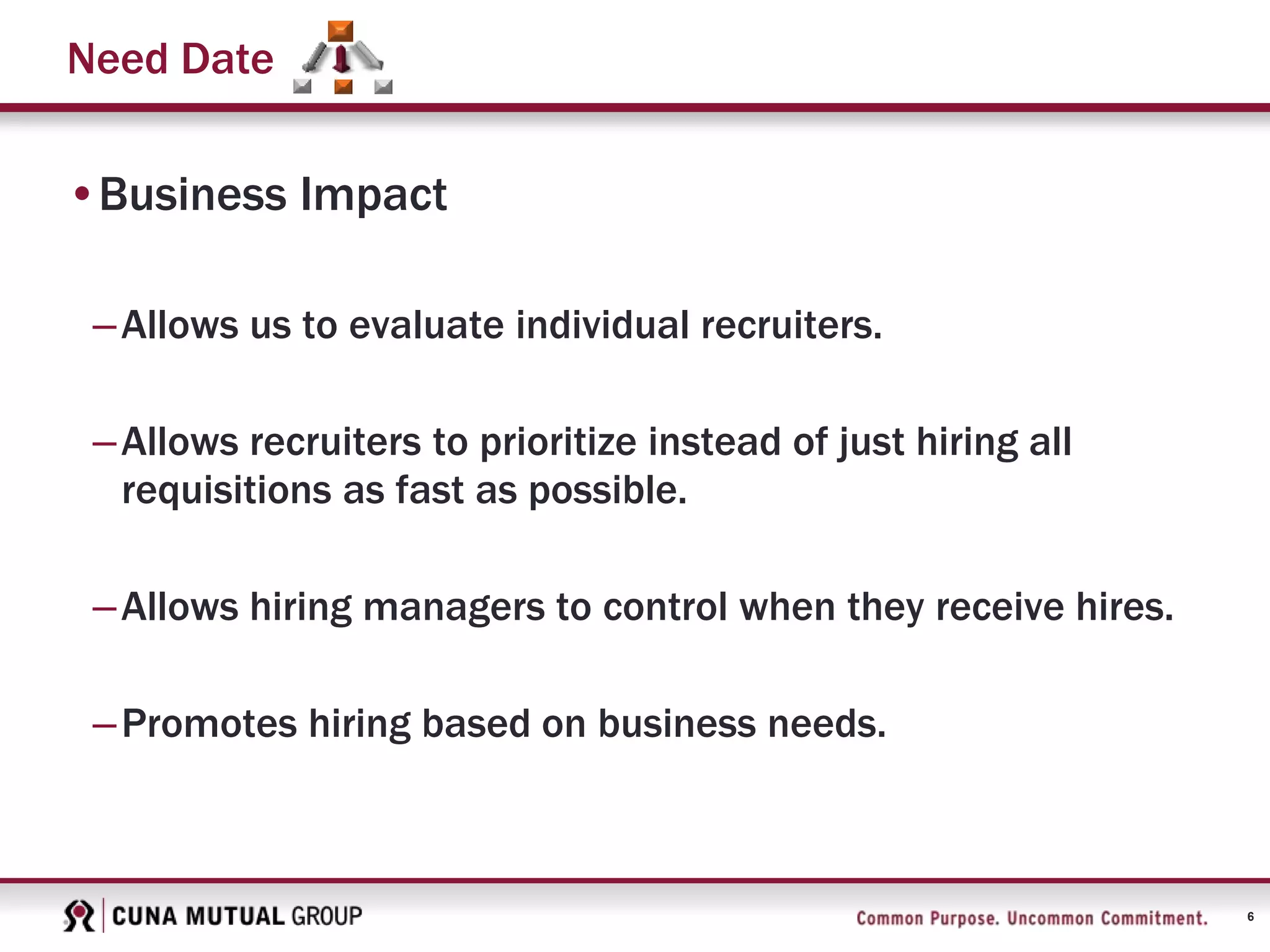 6
Need Date
•Business Impact
–Allows us to evaluate individual recruiters.
–Allows recruiters to prioritize instead of just hiring all
requisitions as fast as possible.
–Allows hiring managers to control when they receive hires.
–Promotes hiring based on business needs.
 