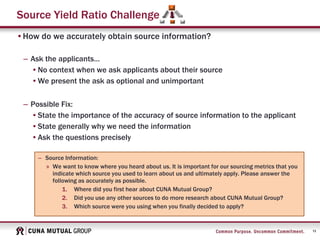 13
Source Yield Ratio Challenge
•How do we accurately obtain source information?
– Ask the applicants…
•No context when we ask applicants about their source
•We present the ask as optional and unimportant
– Possible Fix:
•State the importance of the accuracy of source information to the applicant
•State generally why we need the information
•Ask the questions precisely
– Source Information:
» We want to know where you heard about us. It is important for our sourcing metrics that you
indicate which source you used to learn about us and ultimately apply. Please answer the
following as accurately as possible.
1. Where did you first hear about CUNA Mutual Group?
2. Did you use any other sources to do more research about CUNA Mutual Group?
3. Which source were you using when you finally decided to apply?
 