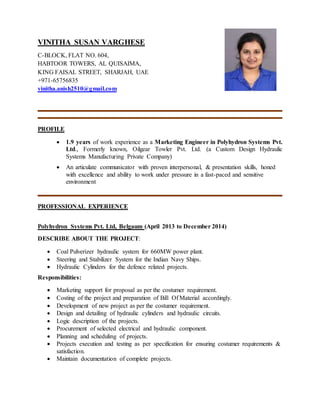 VINITHA SUSAN VARGHESE
C-BLOCK, FLAT NO. 604,
HABTOOR TOWERS, AL QUISAIMA,
KING FAISAL STREET, SHARJAH, UAE
+971-65756835
vinitha.anish2510@gmail.com
PROFILE
 1.9 years of work experience as a Marketing Engineer in Polyhydron Systems Pvt.
Ltd., Formerly known, Oilgear Towler Pvt. Ltd. (a Custom Design Hydraulic
Systems Manufacturing Private Company)
 An articulate communicator with proven interpersonal, & presentation skills, honed
with excellence and ability to work under pressure in a fast-paced and sensitive
environment
PROFESSIONAL EXPERIENCE
Polyhydron Systems Pvt. Ltd, Belgaum (April 2013 to December 2014)
DESCRIBE ABOUT THE PROJECT:
 Coal Pulverizer hydraulic system for 660MW power plant.
 Steering and Stabilizer System for the Indian Navy Ships.
 Hydraulic Cylinders for the defence related projects.
Responsibilities:
 Marketing support for proposal as per the costumer requirement.
 Costing of the project and preparation of Bill Of Material accordingly.
 Development of new project as per the costumer requirement.
 Design and detailing of hydraulic cylinders and hydraulic circuits.
 Logic description of the projects.
 Procurement of selected electrical and hydraulic component.
 Planning and scheduling of projects.
 Projects execution and testing as per specification for ensuring costumer requirements &
satisfaction.
 Maintain documentation of complete projects.
 