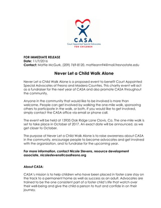 FOR IMMEDIATE RELEASE
Date: 11/7/2016
Contact: Mattie McGurk, (209) 769-8120, mattieann94@mail.fresnostate.edu
Never Let a Child Walk Alone
Never Let a Child Walk Alone is a proposed event to benefit Court Appointed
Special Advocates of Fresno and Madera Counties. This charity event will act
as a fundraiser for the next year of CASA and also promote CASA throughout
the community.
Anyone in the community that would like to be involved is more than
welcome. People can get involved by walking the one-mile walk, sponsoring
others to participate in the walk, or both. If you would like to get involved,
simply contact the CASA office via email or phone call.
The event will be held at 13935 Oak Ridge Lane Clovis, Ca. The one-mile walk is
set to take place in October of 2017. An exact date will be announced, as we
get closer to October.
The purpose of Never Let a Child Walk Alone is to raise awareness about CASA
in the community, encourage people to become advocates and get involved
with the organization, and to fundraise for the upcoming year.
For more information, contact Nicole Stevens, resource development
associate, nicolestevens@casafresno.org
About CASA:
CASA’s mission is to help children who have been placed in foster care stay on
the track to a permanent home as well as success as an adult. Advocates are
trained to be the one consistent part of a foster child’s life that watch over
their well-being and give the child a person to trust and confide in on their
journey.
 