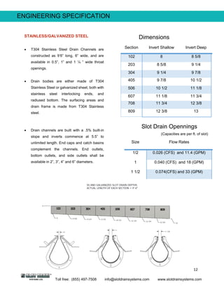 12
Toll free: (855) 497-7508 info@slotdrainsystems.com www.slotdrainsystems.com
Section Invert Shallow Invert Deep
102 8 8 5/8
203 8 5/8 9 1/4
304 9 1/4 9 7/8
405 9 7/8 10 1/2
506 10 1/2 11 1/8
607 11 1/8 11 3/4
708 11 3/4 12 3/8
809 12 3/8 13
Size Flow Rates
1/2 0.026 (CFS) and 11.4 (GPM)
1 0.040 (CFS) and 18 (GPM)
1 1/2 0.074(CFS) and 33 (GPM)
ENGINEERING SPECIFICATION
Dimensions
Slot Drain Opennings
(Capacities are per ft. of slot)
STAINLESS/GALVANIZED STEEL
 T304 Stainless Steel Drain Channels are
constructed as 9’6” long, 6” wide, and are
available in 0.5”, 1” and 1 ¼ ” wide throat
openings.
 Drain bodies are either made of T304
Stainless Steel or galvanized sheet, both with
stainless steel interlocking ends, and
radiused bottom. The surfacing areas and
drain frame is made from T304 Stainless
steel.
 Drain channels are built with a .5% built-in
slope and inverts commence at 5.5” to
unlimited length. End caps and catch basins
complement the channels. End outlets,
bottom outlets, and side outlets shall be
available in 2”, 3”, 4” and 6” diameters.
 