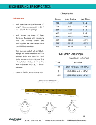 13
Toll free: (855) 497-7508 info@slotdrainsystems.com www.slotdrainsystems.com
Section Invert Shallow Invert Deep
102 5 1/2 6 1/2
203 6 1/2 7 5/8
304 7 5/8 8 1/2
405 8 1/2 9 1/2
506 9 1/2 10 3/8
607 10 3/8 11 1/4
708 11 1/4 12 1/8
809 12 1/8 13
Size Flow Rates
1/2 0.026 (CFS) and 11.4 (GPM)
1 0.040 (CFS) and 18 (GPM)
1 1/2 0.074 (CFS) and 33 (GPM)
ENGINEERING SPECIFICATION
Dimensions
Slot Drain Opennings
(Capacities are per ft. of slot)
FIBERGLASS
 Drain Channels are constructed as 15’
long, 6” wide, and are available in .5”, 1”
and 1 ¼” wide throat openings.
 Drain bodies are made of Fiber
Reinforced fiberglass, with interlocking
ends, and radiused bottom. The
surfacing areas and drain frame is made
from T304 Stainless steel.
 Drain channels are built with a .5% built-
in slope and inverts commence at 5.5” to
unlimited length. End caps and catch
basins complement the channels. End
outlets, bottom outlets, and side outlets
shall be available in 2”, 3”, 4” and 6”
diameters.
 Inserts for flushing are an optional item.
 