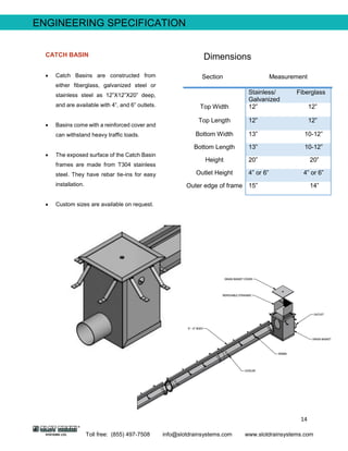 14
Toll free: (855) 497-7508 info@slotdrainsystems.com www.slotdrainsystems.com
Section Measurement
Stainless/ Fiberglass
Galvanized
Top Width 12” 12”
Top Length 12” 12”
Bottom Width 13” 10-12”
Bottom Length 13” 10-12”
Height 20” 20”
Outlet Height 4” or 6” 4” or 6”
Outer edge of frame 15” 14”
ENGINEERING SPECIFICATION
DimensionsCATCH BASIN
 Catch Basins are constructed from
either fiberglass, galvanized steel or
stainless steel as 12”X12”X20” deep,
and are available with 4”, and 6” outlets.
 Basins come with a reinforced cover and
can withstand heavy traffic loads.
 The exposed surface of the Catch Basin
frames are made from T304 stainless
steel. They have rebar tie-ins for easy
installation.
 Custom sizes are available on request.
 