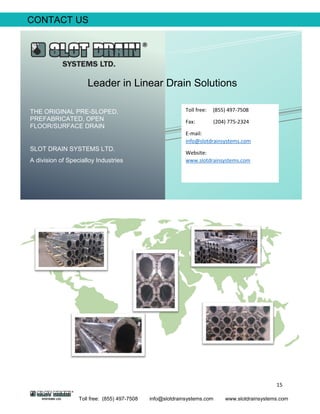 15
Toll free: (855) 497-7508 info@slotdrainsystems.com www.slotdrainsystems.com
CONTACT US
THE ORIGINAL PRE-SLOPED,
PREFABRICATED, OPEN
FLOOR/SURFACE DRAIN
SLOT DRAIN SYSTEMS LTD.
A division of Specialloy Industries
Leader in Linear Drain Solutions
Toll free: (855) 497-7508
Fax: (204) 775-2324
E-mail:
info@slotdrainsystems.com
Website:
www.slotdrainsystems.com
 