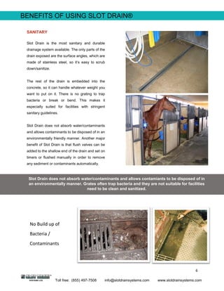 6
Toll free: (855) 497-7508 info@slotdrainsystems.com www.slotdrainsystems.com
BENEFITS OF USING SLOT DRAIN®
SANITARY
Slot Drain is the most sanitary and durable
drainage system available. The only parts of the
drain exposed are the surface angles, which are
made of stainless steel, so it’s easy to scrub
down/sanitize.
The rest of the drain is embedded into the
concrete, so it can handle whatever weight you
want to put on it. There is no grating to trap
bacteria or break or bend. This makes it
especially suited for facilities with stringent
sanitary guidelines.
Slot Drain does not absorb water/contaminants
and allows contaminants to be disposed of in an
environmentally friendly manner. Another major
benefit of Slot Drain is that flush valves can be
added to the shallow end of the drain and set on
timers or flushed manually in order to remove
any sediment or contaminants automatically.
Slot Drain does not absorb water/contaminants and allows contamiants to be disposed of in
an environmentally manner. Grates often trap bacteria and they are not suitable for facilities
need to be clean and sanitized.
No Build up of
Bacteria /
Contaminants
 