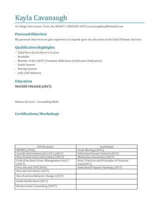 Kayla Cavanaugh
41 village line avenue, Truro, Ns, B2n6r7 | (902)956-3070 | cavanaughkay@hotmail.com
Personal Objective
My personal objectiveis to gain experience to expand upon my education in the field of Human Services
QualificationHighlights
· Valid Nova Scotia Driver’s License
· Bondable
· Member of the CACCF (Canadian Addictions Certification Federation)
· Guitar lessons
· Sewing Lessons
· Judo (self-defense)
Education
SUCCESS COLLEGE (2017)
Human Services – Counselling Skills
Certifications/Workshops
Certifications workshops
WHMIS (2016) Grant Writing (2016)
Suicide Intervention (A.S.I.S.T.) (2017) InfectiousDisease Control (2017)
Non-Violent Crisis Intervention (2017) Medication Awareness (2017)
Critical Incident Stress Management level 1
(2017)
Basic Practicesand Principles of Personal
Care(2017)
First Aid and CPR (2016) Individual Program Planning (2017)
Fire and Life Safety (2017)
Non-Aversive Behavior Change (2017)
Death Notification (2017)
Bereavement Counselling (2017)
 