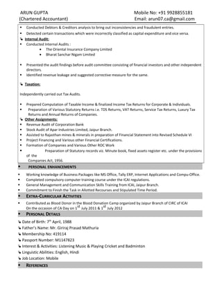 ARUN GUPTA Mobile No: +91 9928855181
(Chartered Accountant) Email: arun07.ca@gmail.com
 Conducted Debtors & Creditors analysis to bring out inconsistencies and fraudulent entries.
 Detected certain transactions which were incorrectly classified as capital expenditure and vice versa.
Internal Audit:
 Conducted Internal Audits :
• The Oriental Insurance Company Limited
• Bharat Sanchar Nigam Limited
 Presented the audit findings before audit committee consisting of financial investors and other independent
directors.
 Identified revenue leakage and suggested corrective measure for the same.
Taxation:
Independently carried out Tax Audits.
 Prepared Computation of Taxable Income & finalized Income Tax Returns for Corporate & Individuals.
 Preparation of Various Statutory Returns i.e. TDS Returns, VAT Returns, Service Tax Returns, Luxury Tax
Returns and Annual Returns of Companies.
Other Assignments:
 Revenue Audit of Corporation Bank
 Stock Audit of Apar Industries Limited, Jaipur Branch.
 Assisted to Rajasthan mines & minerals in preparation of Financial Statement into Revised Schedule VI
 Project Financing and Various other Financial Certifications.
 Formation of Companies and Various Other ROC Work
 Preparation of Statutory records viz. Minute book, fixed assets register etc. under the provisions
of the
Companies Act, 1956.
 PERSONAL ENHANCEMENTS
 Working knowledge of Business Packages like MS Office, Tally ERP, Internet Applications and Compu-Office.
 Completed compulsory computer training course under the ICAI regulations.
 General Management and Communication Skills Training from ICAI, Jaipur Branch.
 Commitment to Finish the Task in Allotted Recourses and Stipulated Time Period.
 EXTRA-CURRICULAR ACTIVITIES
 Contributed as Blood Donor in the Blood Donation Camp organized by Jaipur Branch of CIRC of ICAI
On the occasion of CA Day on 1st July 2011 & 1st July 2012
 PERSONAL DETAILS
 Date of Birth: 7th
April, 1988
 Father’s Name: Mr. Giriraj Prasad Mathuria
 Membership No: 419114
 Passport Number: M1147823
 Interest & Activities: Listening Music & Playing Cricket and Badminton
 Linguistic Abilities: English, Hindi
 Job Location: Mobile
 REFERENCES
 