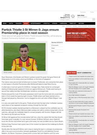 Facebook Twitter
Hello Visitor
Sign in or Register
BOOK AN ADFAMILY NOTICESDATINGPROPERTYJOBS
Saturday 02/05/2015
0 Comments
Share
Print
Partick Thistle 3 St Mirren 0: Jags ensure
Premiership place in next season
Three second half goals for Partick Thistle ensured that they will be playing
Scottish Premiership football next season.
Steven Lawless
Ryan Stevenson, Kris Doolan and Steven Lawless scored the goals that gave Partick all
three points in a 3-0 victory which put St Mirren on the brink of relegation.
The visitors were second best all afternoon to a lively Thistle side, who cemented their place
in next season's Scottish Premiership after Motherwell failed to beat Ross County.
In what was a must-win game for St Mirren, manager Gary Teale named an unchanged
starting XI following last weekend's home win against Kilmarnock. Thistle were looking to
secure their safety and Alan Archibald also named an unchanged side.
Partick enjoyed the most of the early possession and it was the home side who could have
been in front inside the opening eight minutes. Thistle striker Lyle Taylor latched onto a
through ball played by Stevenson, but he dragged his shot just wide of Mark Ridgers' near
post.
In a very one-sided start to the game, Thistle almost took the lead when midﬁelder Lawless
went close on two separate occasions midway through the ﬁrst half.
On 25 minutes Lawless reacted quickest to a Stevenson cutback but the midﬁelder saw his
eﬀort blocked by Jack Baird. Moments later Lawless did well to control a loose ball in the six
yard box, although the midﬁelder failed to connect properly with his shot, Ridgers still felt
the need to tip the ball over the bar.
St Mirren felt aggrieved ﬁve minutes before half time, when the visitors felt that they should
have been given a penalty. In a rare venture forward, St Mirren full back Jason Naismith
burst into the box and looked set to get a shot away, but was bundled over by Calum Booth.
Referee Craig Thomson had a good view of the incident but deemed the challenge by Booth
to be a fair one.
Shortly after the interval St Mirren went close to taking the lead in a strange circumstances,
after a mix up in communication between goalkeeper Scott Fox and defender Conrad
Balatoni. As Steven Thompson chased down a loose ball, both Balatoni and Fox were
MOST READ MOST COMMENTED
HAVE YOU GOT A STORY?
Contact the news desk on 0141 302 6520
or email news@eveningtimes.co.uk
1. Threat to bomb new hospital over prayer room
2. Extra cops drafted in amid trouble fears at city
nightclub
3. Road sealed oﬀ in Cardonald after car crashed
on top of another
4. Meet the Glasgow coach who taught Outlander
star Sam Heughan how to speak Gaelic
5. Probe after pub customers turned away for
wearing Saltires
6. Scots ﬂight declares emergency
7. SIX Celtic stars in PFA Premiership team of the
year
8. Young men leave behind life of gang violence
and prison to cook at plush Glasgow restaurant
9. McCall expects Rangers supremo King to pass
SFA test
10. Internet pirate plunder thousands from
pensioner
11. Threat to bomb new hospital over prayer room
12. Extra cops drafted in amid trouble fears at city
nightclub
13. Road sealed oﬀ in Cardonald after car crashed
on top of another
14. Meet the Glasgow coach who taught Outlander
star Sam Heughan how to speak Gaelic
15. Probe after pub customers turned away for
wearing Saltires
16. Scots ﬂight declares emergency
Saturday
2 May 2015
Glasgow 9.1°C
Change Location
NEWS CELTIC RANGERS SPORT ENTERTAINMENT LIFESTYLE OPINION CAMPAIGNS TIMES OUT MOTORS
 