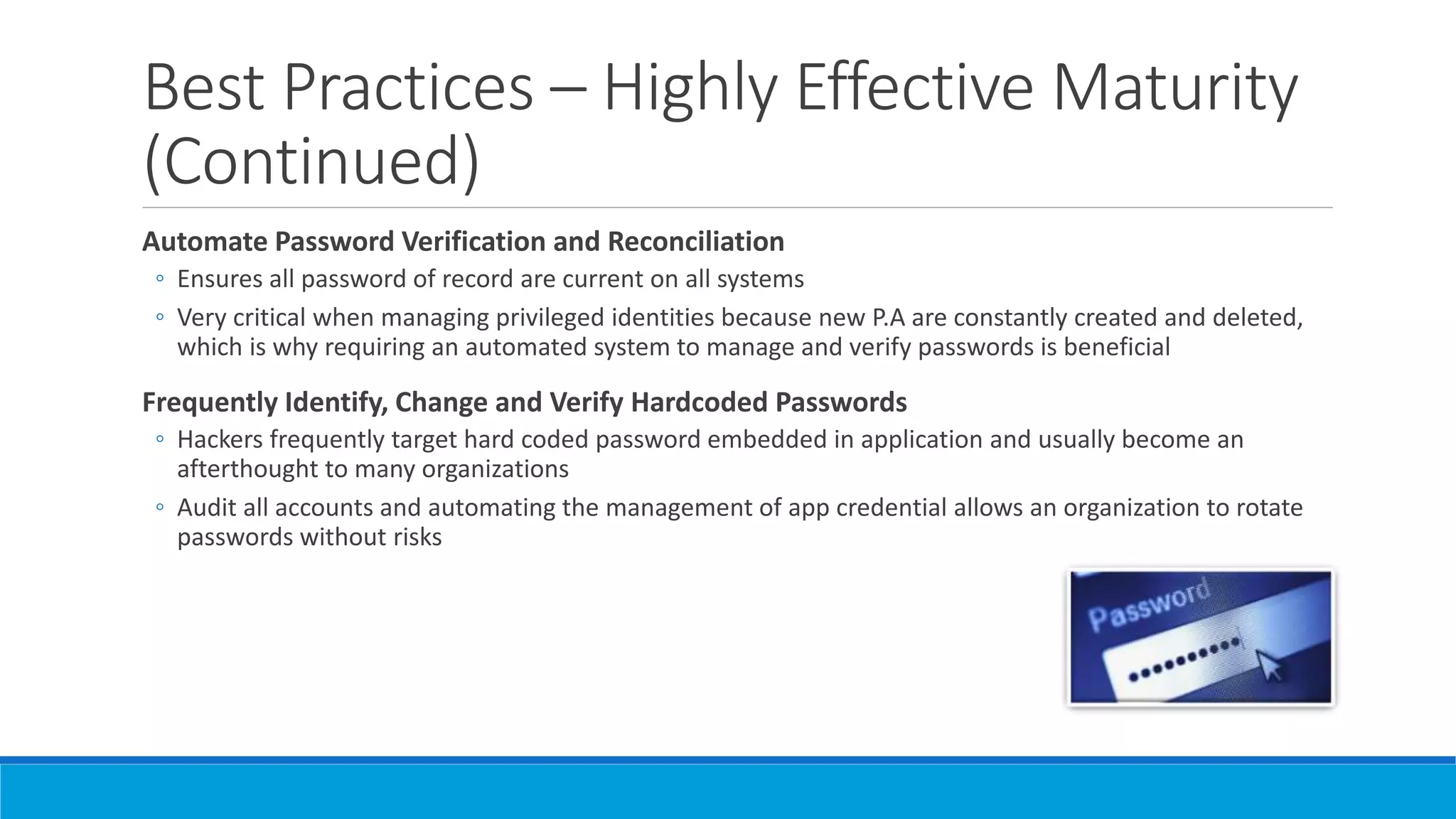 Best Practices – Highly Effective Maturity
(Continued)
Automate Password Verification and Reconciliation
◦ Ensures all password of record are current on all systems
◦ Very critical when managing privileged identities because new P.A are constantly created and deleted,
which is why requiring an automated system to manage and verify passwords is beneficial
Frequently Identify, Change and Verify Hardcoded Passwords
◦ Hackers frequently target hard coded password embedded in application and usually become an
afterthought to many organizations
◦ Audit all accounts and automating the management of app credential allows an organization to rotate
passwords without risks
 