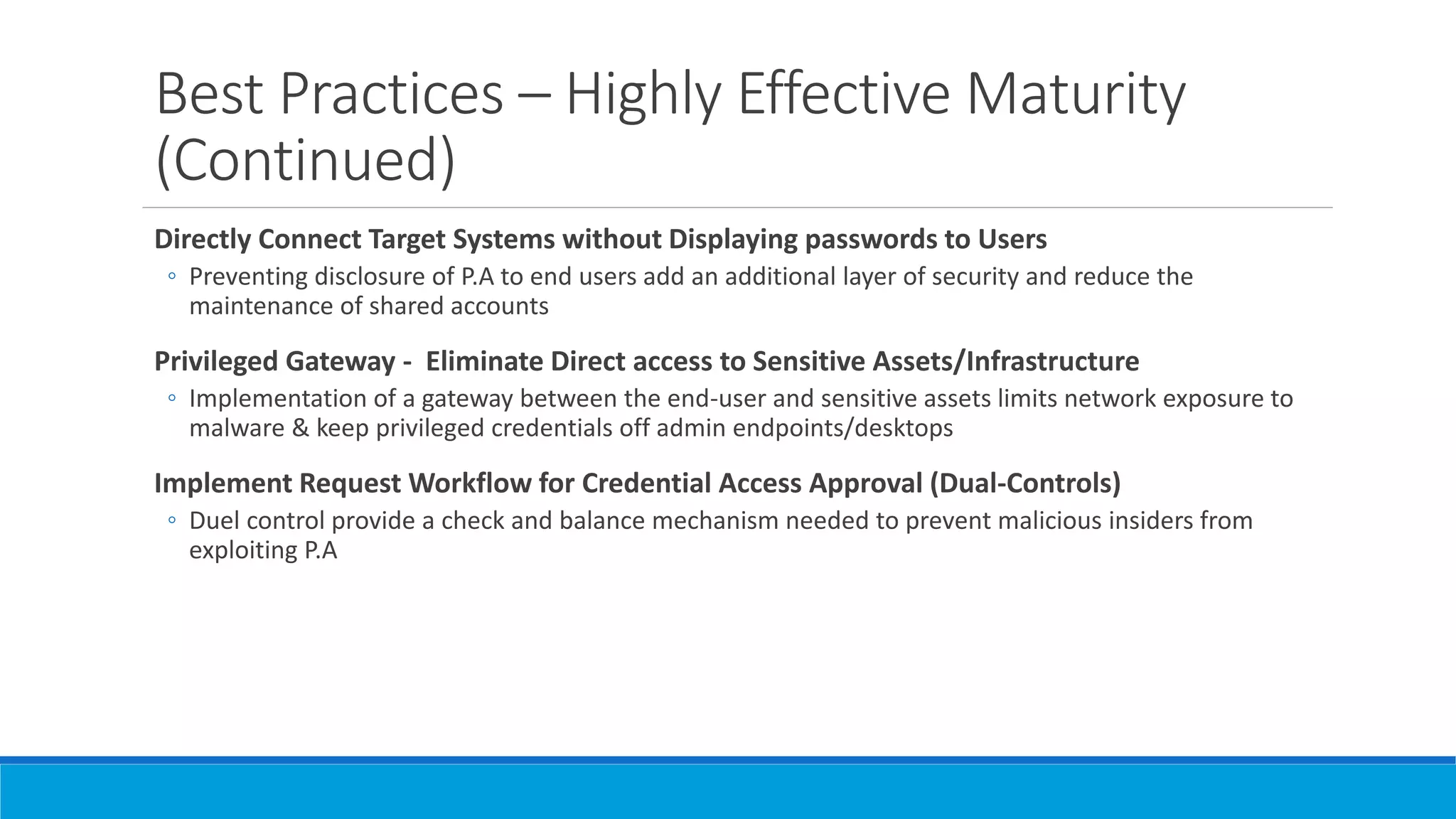 Best Practices – Highly Effective Maturity
(Continued)
Directly Connect Target Systems without Displaying passwords to Users
◦ Preventing disclosure of P.A to end users add an additional layer of security and reduce the
maintenance of shared accounts
Privileged Gateway - Eliminate Direct access to Sensitive Assets/Infrastructure
◦ Implementation of a gateway between the end-user and sensitive assets limits network exposure to
malware & keep privileged credentials off admin endpoints/desktops
Implement Request Workflow for Credential Access Approval (Dual-Controls)
◦ Duel control provide a check and balance mechanism needed to prevent malicious insiders from
exploiting P.A
 