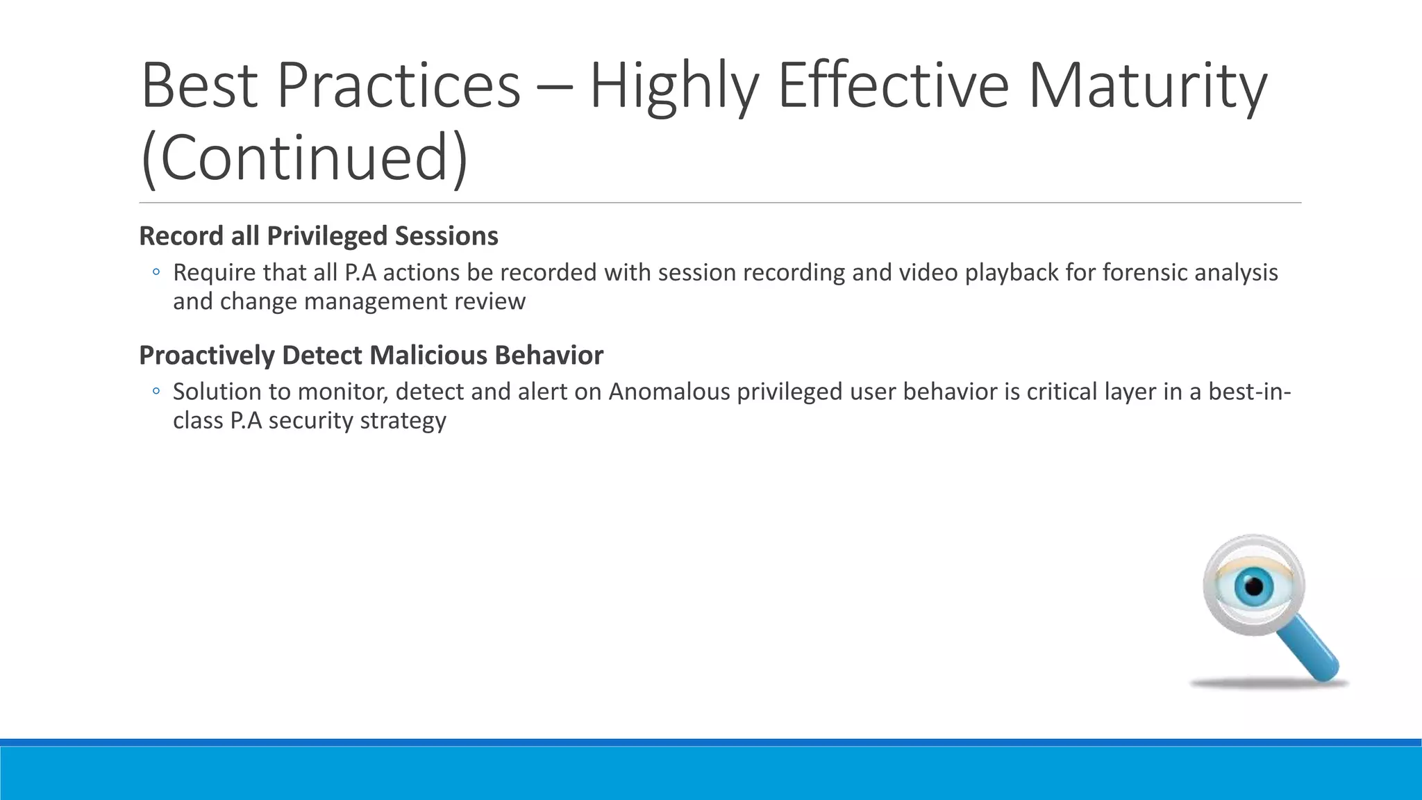 Best Practices – Highly Effective Maturity
(Continued)
Record all Privileged Sessions
◦ Require that all P.A actions be recorded with session recording and video playback for forensic analysis
and change management review
Proactively Detect Malicious Behavior
◦ Solution to monitor, detect and alert on Anomalous privileged user behavior is critical layer in a best-in-
class P.A security strategy
 