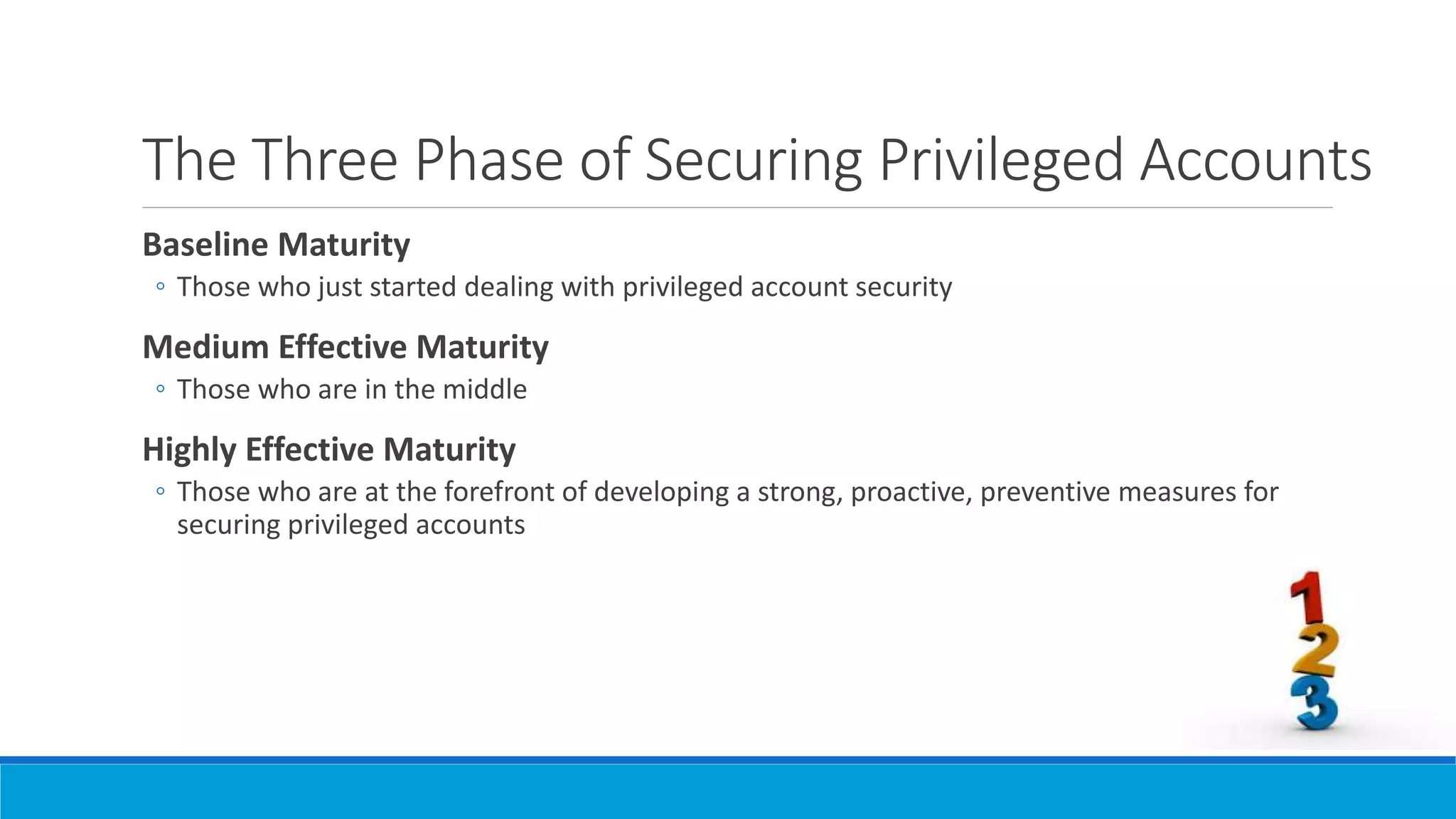 The Three Phase of Securing Privileged Accounts
Baseline Maturity
◦ Those who just started dealing with privileged account security
Medium Effective Maturity
◦ Those who are in the middle
Highly Effective Maturity
◦ Those who are at the forefront of developing a strong, proactive, preventive measures for
securing privileged accounts
 