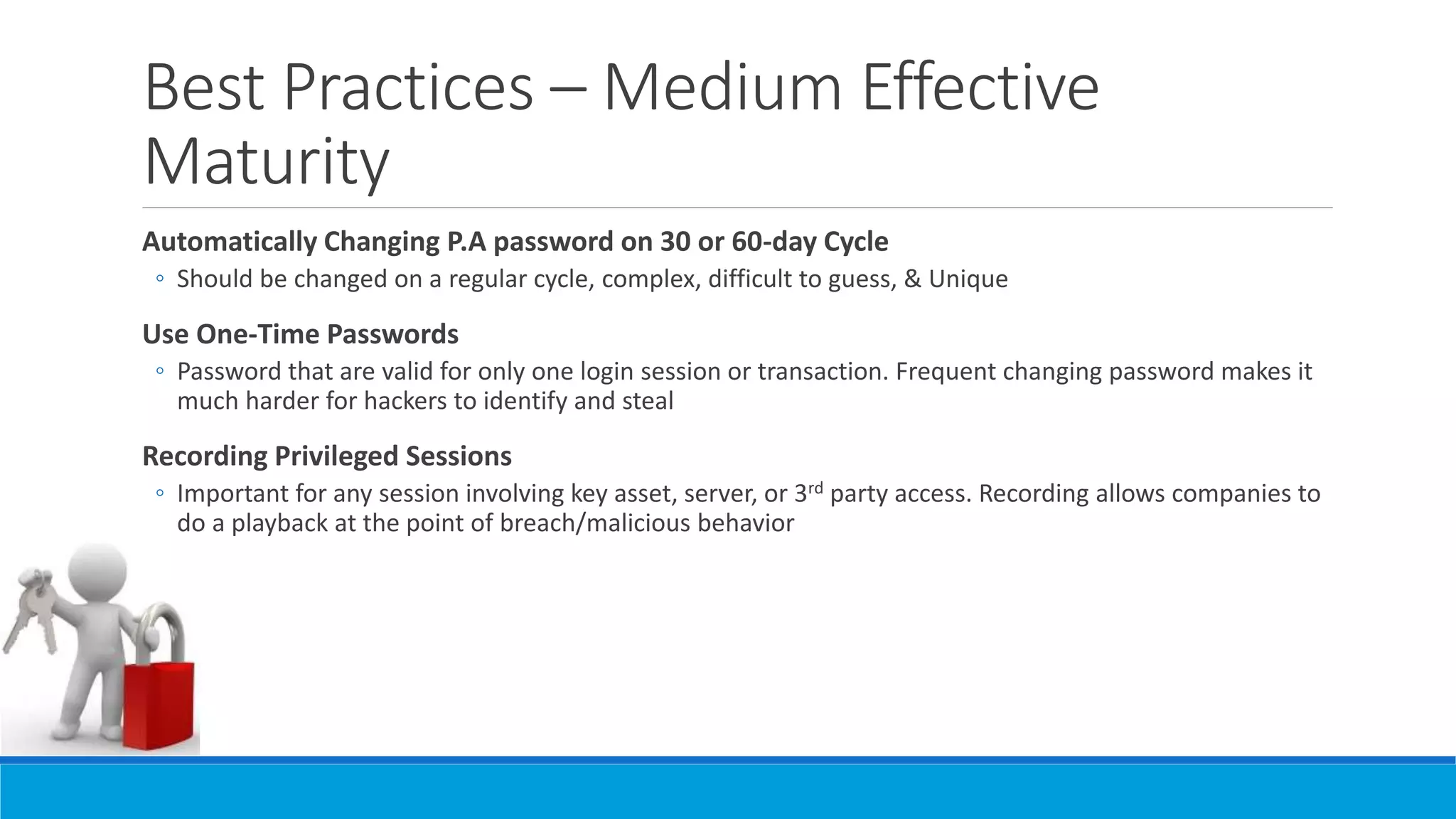 Best Practices – Medium Effective
Maturity
Automatically Changing P.A password on 30 or 60-day Cycle
◦ Should be changed on a regular cycle, complex, difficult to guess, & Unique
Use One-Time Passwords
◦ Password that are valid for only one login session or transaction. Frequent changing password makes it
much harder for hackers to identify and steal
Recording Privileged Sessions
◦ Important for any session involving key asset, server, or 3rd party access. Recording allows companies to
do a playback at the point of breach/malicious behavior
 